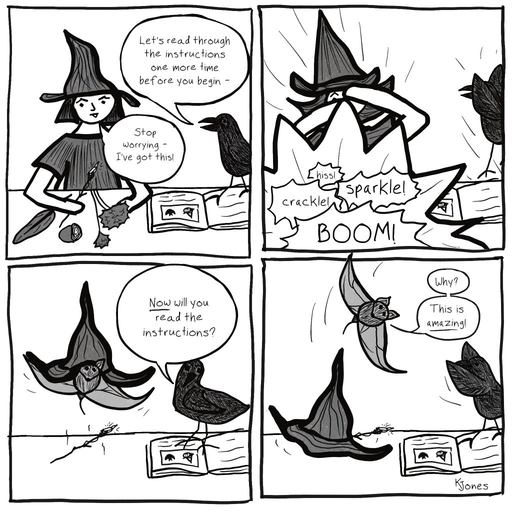 Four panel black and white comic by Kelly Jones. Panel 1: A young witch with white skin and black straight hair and a crow. There's an open spell book with a drawing of a witch and a bat next to some flowers, a geode, and a feather on a desk. The witch holds a wand with an irregular crystal; she frowns in concentration. Crow's speech bubble: Let's read through the instructions one more time before you begin - Witch's speech bubble: Stop worrying - I've got this! Panel 2: The witch is covering her eyes in shock and the crow has flown straight up off the desk, as a magical explosion goes off in front of the witch. Sound effects: BOOM! crackle! sparkle! hiss! Panel 3: A bat flies out from under the falling witch's hat, and the magic wand lands on the desk. The crow watches from on top of the spell book. Crow's speech bubble: Now will you read the instructions? Panel 4: The witch's hat and magic wand have landed on a desk. The bat swoops over them. The crow reaches toward the bat from on top of the spell book. Bat's speech bubble: Why? This is amazing! Created as part of Drawtober 2022, Spellbook Apprentice prompt.